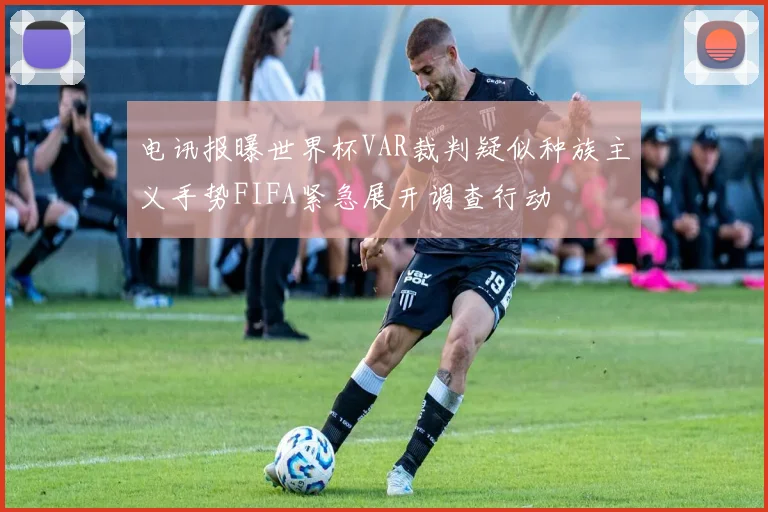 电讯报曝世界杯VAR裁判疑似种族主义手势FIFA紧急展开调查行动