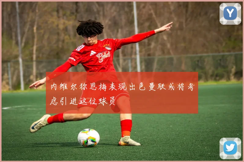 内维尔称恩梅表现出色曼联或将考虑引进这位球员