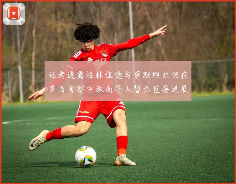 记者透露格林伍德与萨默维尔仍在罗马考察中派尚等人暂无重要进展消息