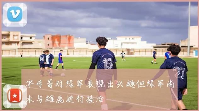 字母哥对绿军表现出兴趣但绿军尚未与雄鹿进行接洽