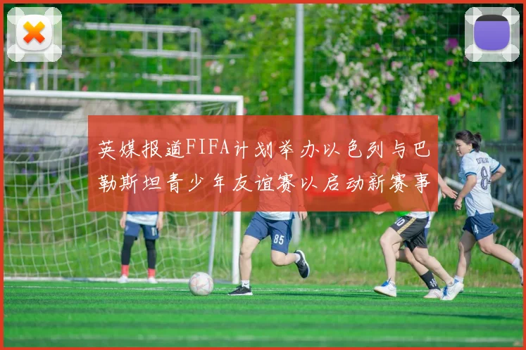 英媒报道FIFA计划举办以色列与巴勒斯坦青少年友谊赛以启动新赛事