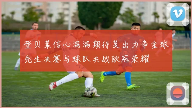 登贝莱信心满满期待复出力争金球先生决赛与球队共战欧冠荣耀