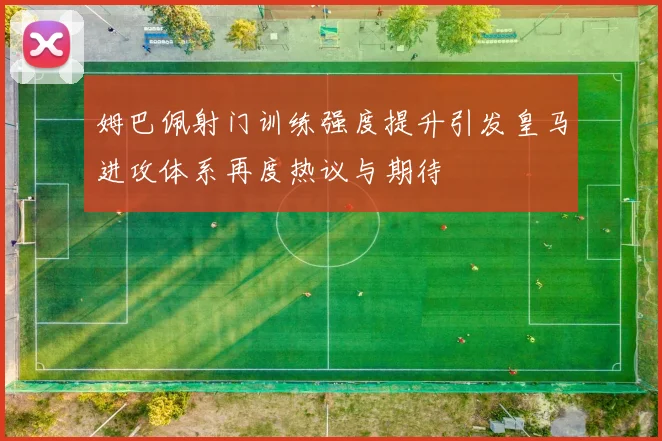 姆巴佩射门训练强度提升引发皇马进攻体系再度热议与期待