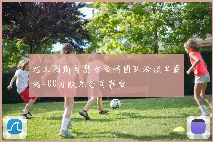 尤文图斯与瑟尔洛特团队洽谈年薪约400万欧元合同事宜