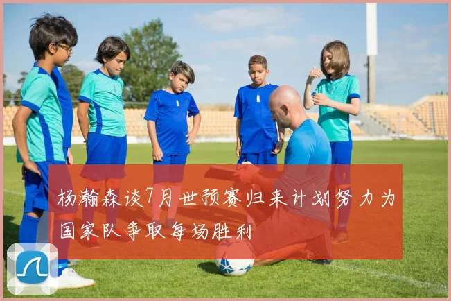 杨瀚森谈7月世预赛归来计划努力为国家队争取每场胜利
