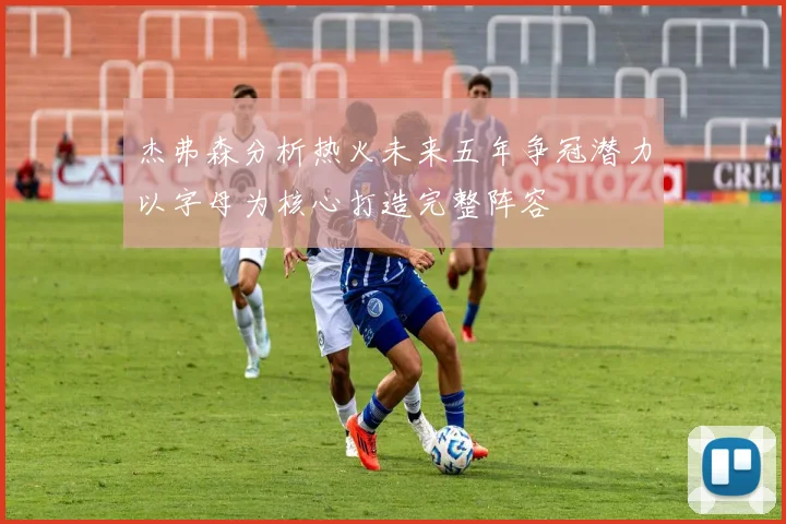 杰弗森分析热火未来五年争冠潜力以字母为核心打造完整阵容