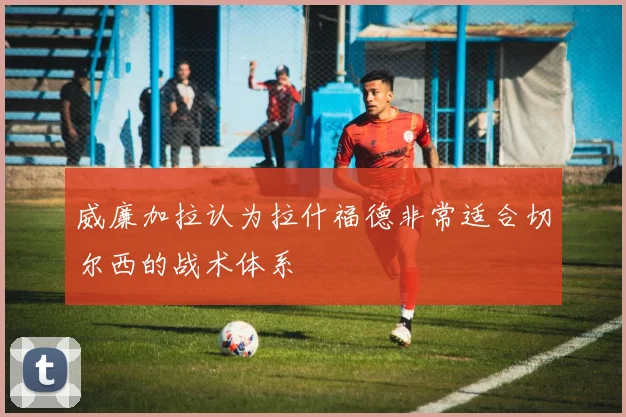 威廉加拉认为拉什福德非常适合切尔西的战术体系