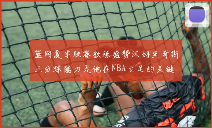篮网夏季联赛教练盛赞汉姆里奇斯三分球能力是他在NBA立足的关键