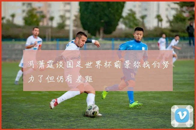 冯潇霆谈国足世界杯前景称我们努力了但仍有差距