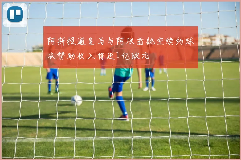 阿斯报道皇马与阿联酋航空续约球衣赞助收入将近1亿欧元