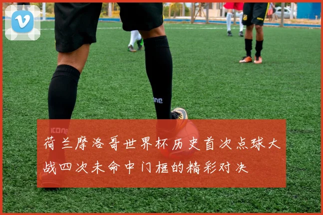 荷兰摩洛哥世界杯历史首次点球大战四次未命中门框的精彩对决