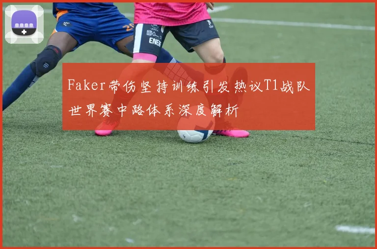 Faker带伤坚持训练引发热议T1战队世界赛中路体系深度解析