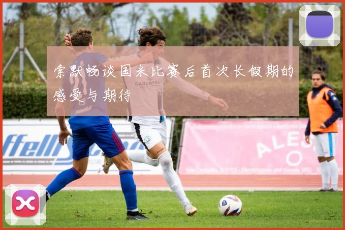 索默畅谈国米比赛后首次长假期的感受与期待