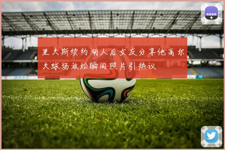 里夫斯续约湖人后女友分享他高尔夫球场放松瞬间照片引热议