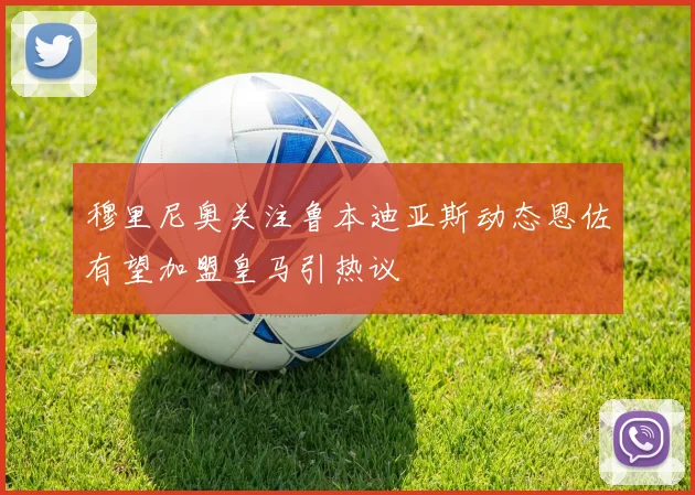 穆里尼奥关注鲁本迪亚斯动态恩佐有望加盟皇马引热议
