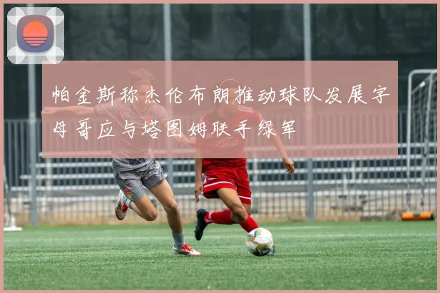 帕金斯称杰伦布朗推动球队发展字母哥应与塔图姆联手绿军