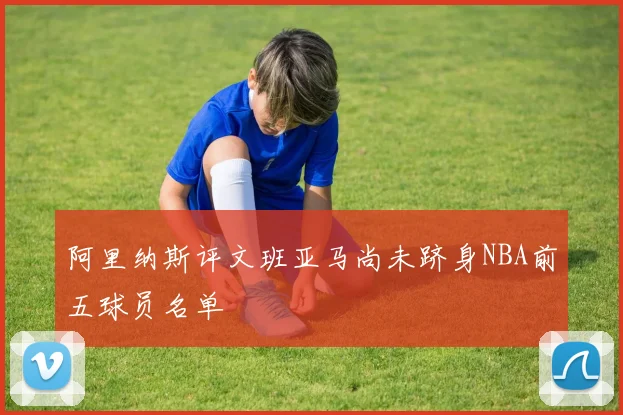 阿里纳斯评文班亚马尚未跻身NBA前五球员名单