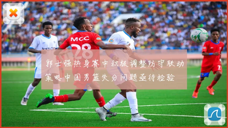 郭士强热身赛中积极调整防守联动策略中国男篮失分问题亟待检验